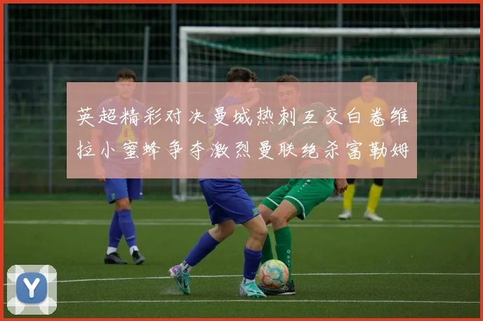 英超精彩对决曼城热刺互交白卷维拉小蜜蜂争夺激烈曼联绝杀富勒姆逆转胜利