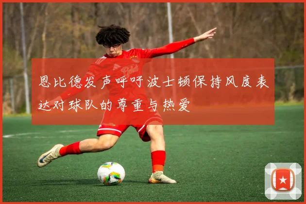 恩比德发声呼吁波士顿保持风度表达对球队的尊重与热爱