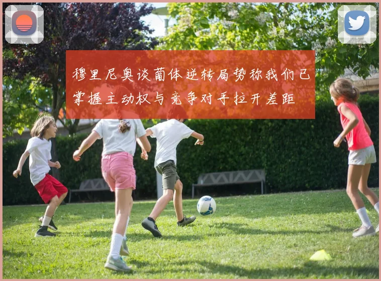 穆里尼奥谈葡体逆转局势称我们已掌握主动权与竞争对手拉开差距