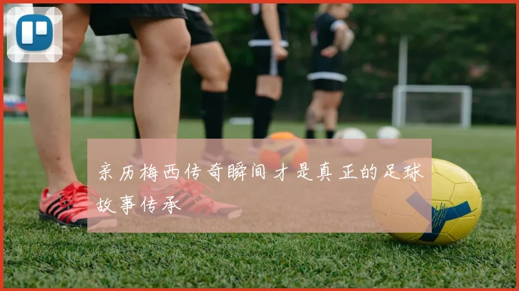亲历梅西传奇瞬间才是真正的足球故事传承