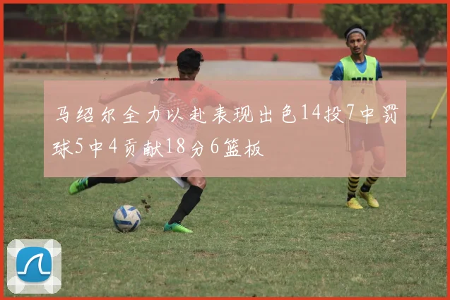 马绍尔全力以赴表现出色14投7中罚球5中4贡献18分6篮板