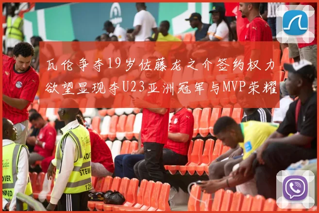 瓦伦争夺19岁佐藤龙之介签约权力欲望显现夺U23亚洲冠军与MVP荣耀