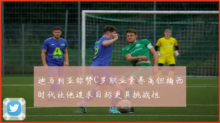 迪马利亚称赞C罗职业素养高但梅西时代让他追求目标更具挑战性