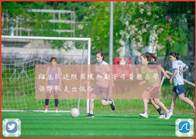 雄鹿队连败困境加剧字母哥能否带领球队走出低谷