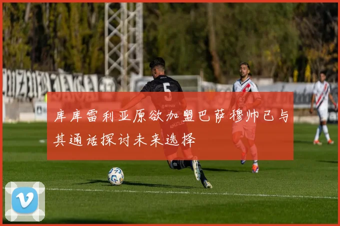 库库雷利亚原欲加盟巴萨穆帅已与其通话探讨未来选择