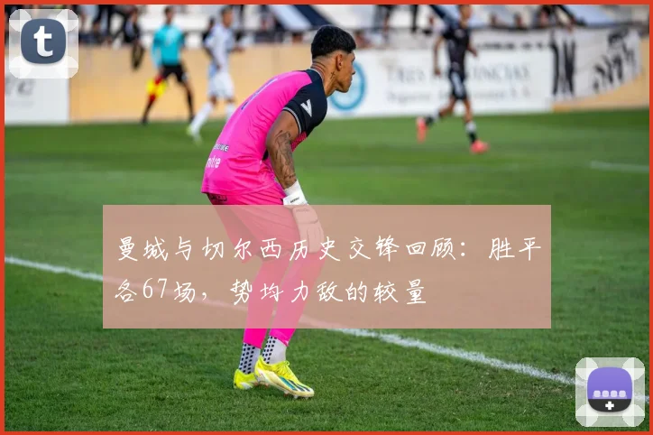 曼城与切尔西历史交锋回顾：胜平各67场，势均力敌的较量