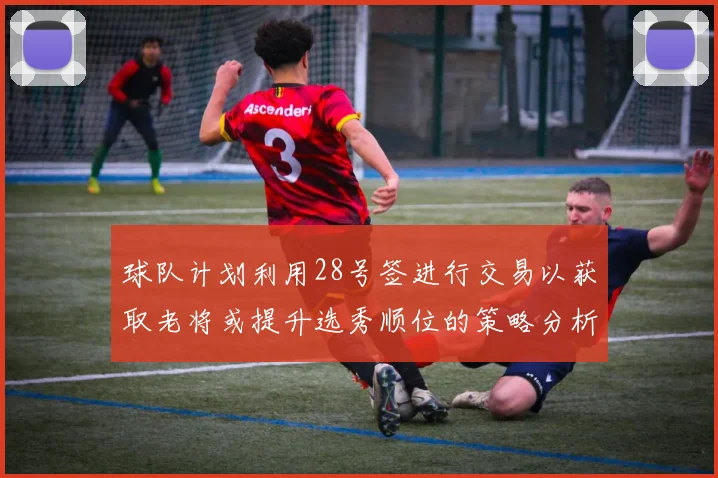 球队计划利用28号签进行交易以获取老将或提升选秀顺位的策略分析