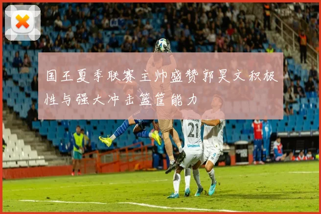 国王夏季联赛主帅盛赞郭昊文积极性与强大冲击篮筐能力