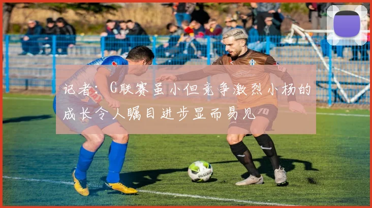 记者：G联赛虽小但竞争激烈小杨的成长令人瞩目进步显而易见