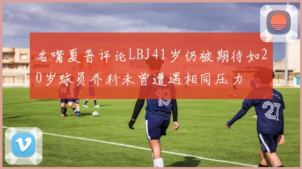 名嘴夏普评论LBJ41岁仍被期待如20岁球员乔科未曾遭遇相同压力