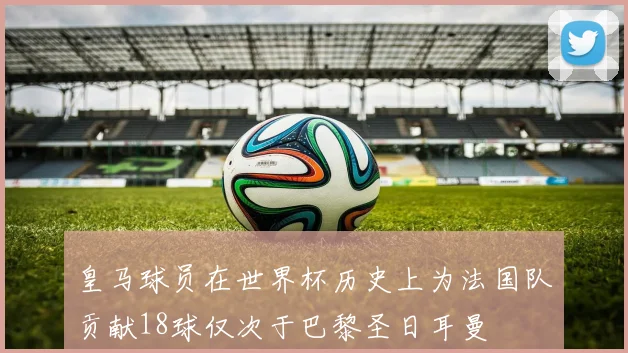 皇马球员在世界杯历史上为法国队贡献18球仅次于巴黎圣日耳曼