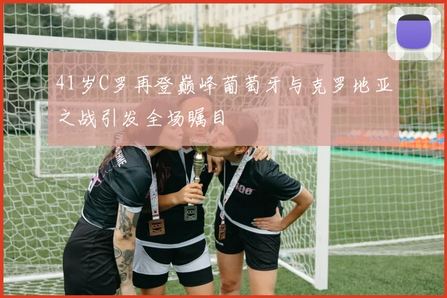 41岁C罗再登巅峰葡萄牙与克罗地亚之战引发全场瞩目