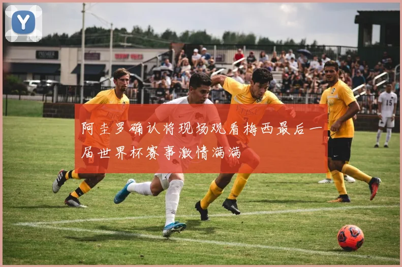 阿圭罗确认将现场观看梅西最后一届世界杯赛事激情满满