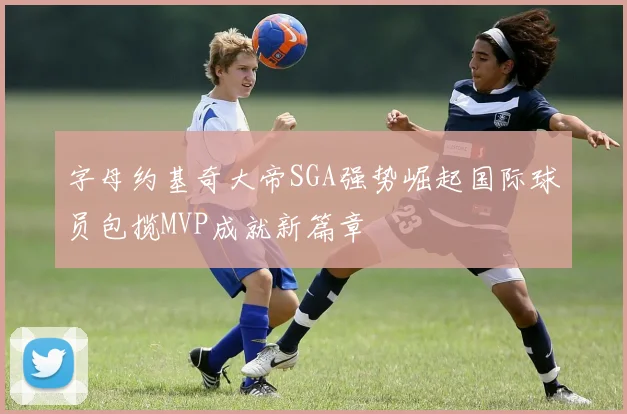 字母约基奇大帝SGA强势崛起国际球员包揽MVP成就新篇章