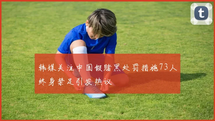 韩媒关注中国假赌黑处罚措施73人终身禁足引发热议