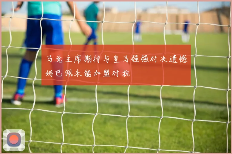 马竞主席期待与皇马强强对决遗憾姆巴佩未能加盟对抗