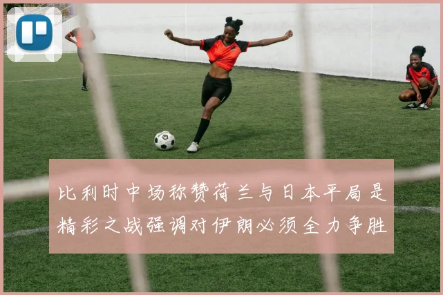 比利时中场称赞荷兰与日本平局是精彩之战强调对伊朗必须全力争胜