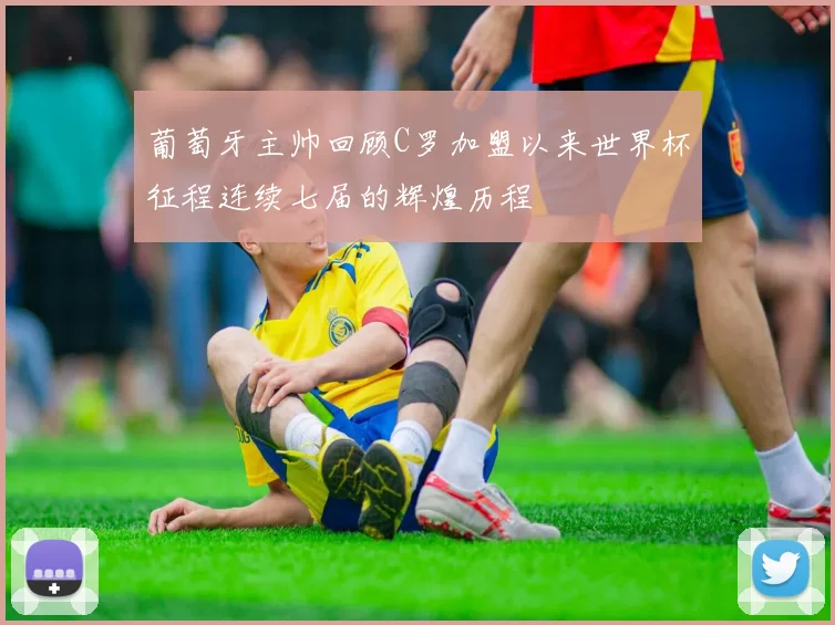 葡萄牙主帅回顾C罗加盟以来世界杯征程连续七届的辉煌历程