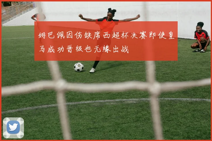姆巴佩因伤缺席西超杯决赛即使皇马成功晋级也无缘出战