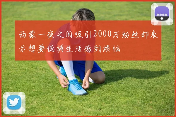西蒙一夜之间吸引2000万粉丝却表示想要低调生活感到烦恼
