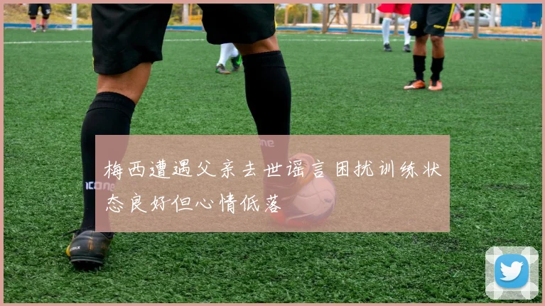 梅西遭遇父亲去世谣言困扰训练状态良好但心情低落