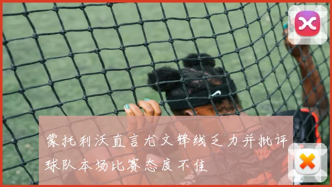 蒙托利沃直言尤文锋线乏力并批评球队本场比赛态度不佳