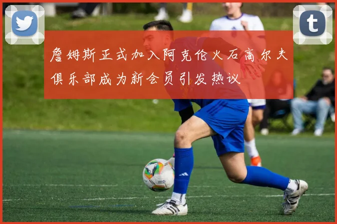 詹姆斯正式加入阿克伦火石高尔夫俱乐部成为新会员引发热议